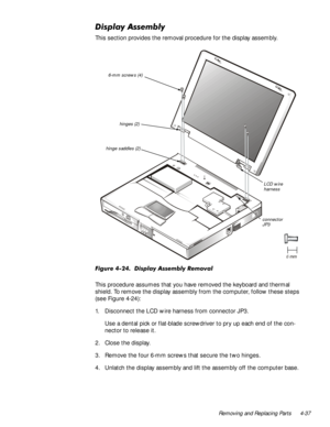 Page 71Removing and Replacing Parts 4-37
LVSOD\$VVHPEO\
This section provides the removal procedure for the display assembly.
)LJXUHLVSOD\$VVHPEO\5HPRYDO
This procedure assumes that you have removed the keyboard and thermal 
shield. To remove the display assembly from the computer, follow these steps 
(see Figure 4-24):
1. Disconnect the LCD wire harness from connector JP3.
Use a dental pick or flat-blade screwdriver to pry up each end of the con-
nector to release it.
2. Close the display.
3. Remove...