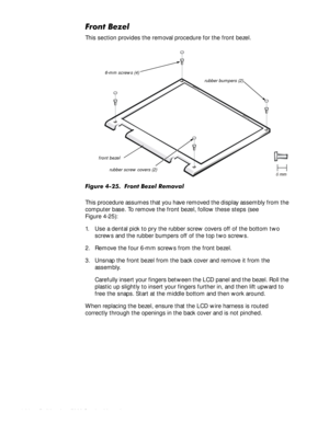 Page 724-38HOO,QVSLURQ6HUYLFH0DQXDO
)URQW%H]HO
This section provides the removal procedure for the front bezel.
)LJXUH)URQW%H]HO5HPRYDO
This procedure assumes that you have removed the display assembly from the 
computer base. To remove the front bezel, follow these steps (see 
Figure 4-25):
1. Use a dental pick to pry the rubber screw covers off of the bottom two 
screws and the rubber bumpers off of the top two screws.
2. Remove the four 6-mm screws from the front bezel.
3. Unsnap the...