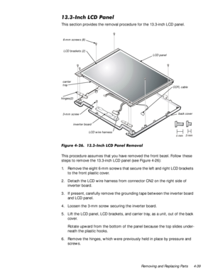 Page 73Removing and Replacing Parts 4-39
,QFK/&3DQHO
This section provides the removal procedure for the 13.3-inch LCD panel.

)LJXUH,QFK/&3DQHO5HPRYDO
This procedure assumes that you have removed the front bezel. Follow these 
steps to remove the 13.3-inch LCD panel (see Figure 4-26):
1. Remove the eight 6-mm screws that secure the left and right LCD brackets 
to the front plastic cover.
2. Detach the LCD wire harness from connector CN2 on the right side of 
inverter board.
3. If...