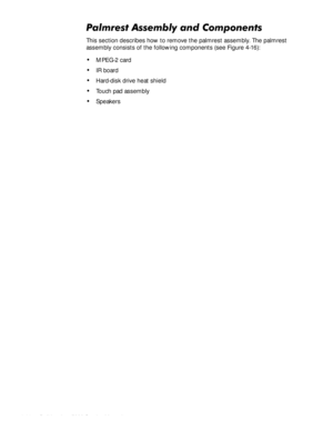 Page 784-44HOO,QVSLURQ6HUYLFH0DQXDO
3DOPUHVW$VVHPEO\DQG&RPSRQHQWV
This section describes how to remove the palmrest assembly. The palmrest 
assembly consists of the following components (see Figure 4-16):
‡MPEG-2 card
‡IR board
‡Hard-disk drive heat shield
‡Touch pad assembly
‡Speakers 