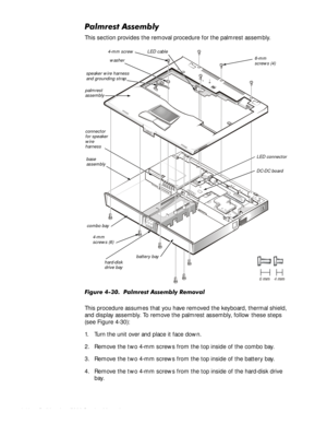 Page 804-46HOO,QVSLURQ6HUYLFH0DQXDO
3DOPUHVW$VVHPEO\
This section provides the removal procedure for the palmrest assembly.
)LJXUH3DOPUHVW$VVHPEO\5HPRYDO
This procedure assumes that you have removed the keyboard, thermal shield, 
and display assembly. To remove the palmrest assembly, follow these steps 
(see Figure 4-30):
1. Turn the unit over and place it face down.
2. Remove the two 4-mm screws from the top inside of the combo bay.
3. Remove the two 4-mm screws from the top inside of the...