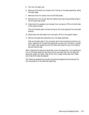 Page 81Removing and Replacing Parts 4-47
5. Turn the unit back over.
6. Remove the three 6-mm screws from the top of the base assembly, along 
the back edge.
7. Remove the 6-mm screw from the DC-DC board.
8. Remove the 4-mm screw and the washer securing the grounding strap to 
the PC Card heat shield.
9. Disconnect the speaker wire harness from connector JP18 on the left side 
of the system board.
This wire harness also contains wiring for the touch pad and the touch pad 
buttons.
10. Disconnect the LED cable...