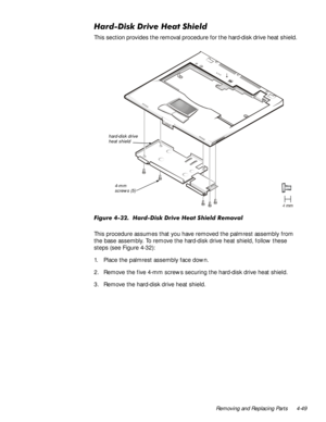 Page 83Removing and Replacing Parts 4-49
+DUGLVNULYH+HDW6KLHOG
This section provides the removal procedure for the hard-disk drive heat shield.
)LJXUH+DUGLVNULYH+HDW6 KLHOG5HPRYDO
This procedure assumes that you have removed the palmrest assembly from 
the base assembly. To remove the hard-disk drive heat shield, follow these 
steps (see Figure 4-32):
1. Place the palmrest assembly face down.
2. Remove the five 4-mm screws securing the hard-disk drive heat shield.
3. Remove the hard-disk drive...