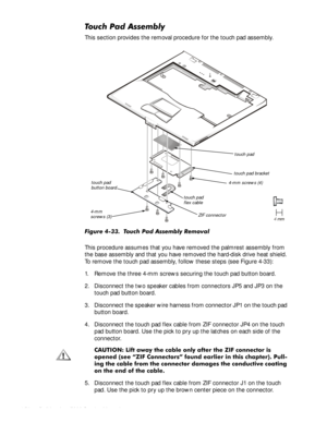 Page 844-50HOO,QVSLURQ6HUYLFH0DQXDO
7RXFK3DG$VVHPEO\
This section provides the removal procedure for the touch pad assembly.
)LJXUH7RXFK3DG$VVHPEO\5HPRYDO
This procedure assumes that you have removed the palmrest assembly from 
the base assembly and that you have removed the hard-disk drive heat shield. 
To remove the touch pad assembly, follow these steps (see Figure 4-33):
1. Remove the three 4-mm screws securing the touch pad button board.
2. Disconnect the two speaker cables from...