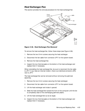 Page 89Removing and Replacing Parts 4-55
+HDW([FKDQJHU)DQ
This section provides the removal procedure for the heat exchanger/fan.
)LJXUH+HDW([FKDQJHU)DQ5HPRYDO
To remove the heat exchanger/fan, follow these steps (see Figure 4-36):
1. Remove the two 5-mm screws securing the heat exchanger.
2. Disconnect the fan cable from connector JP17 on the system board.
3. Remove the heat exchanger/fan.
4. Inspect the two thermal pads on the bottom of the heat exchanger and 
replace them if necessary.
When...