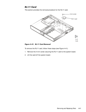 Page 95Removing and Replacing Parts 4-61
5-&DUG
This section provides the removal procedure for the RJ-11 card.
)LJXUH5-&DUG5HPRYDO
To remove the RJ-11 card, follow these steps (see Figure 4-41):
1. Remove the 4-mm screw securing the RJ-11 card to the system board.
2. Lift the card off the system board. 
RJ-11 card 4-mm screw 