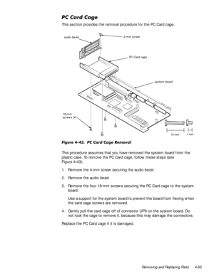 Page 97Removing and Replacing Parts 4-63
3&&DUG&DJH
This section provides the removal procedure for the PC Card cage.
)LJXUH3&&DUG&DJH5HPRYDO
This procedure assumes that you have removed the system board from the 
plastic case. To remove the PC Card cage, follow these steps (see 
Figure 4-43):
1. Remove the 4-mm screw securing the audio bezel.
2. Remove the audio bezel.
3. Remove the four 18-mm screws securing the PC Card cage to the system 
board.
Use a support for the system board to prevent the...