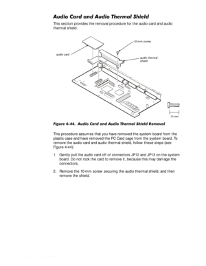 Page 984-64HOO,QVSLURQ6HUYLFH0DQXDO
$XGLR&DUGDQG$XGLR7KHUPDO6KLHOG
This section provides the removal procedure for the audio card and audio 
thermal shield.
)LJXUH$XGLR&DUGDQG$XGLR7KHUPDO6KLHOG5 HPRYDO
This procedure assumes that you have removed the system board from the 
plastic case and have removed the PC Card cage from the system board. To 
remove the audio card and audio thermal shield, follow these steps (see 
Figure 4-44):
1. Gently pull the audio card off of connectors JP12...