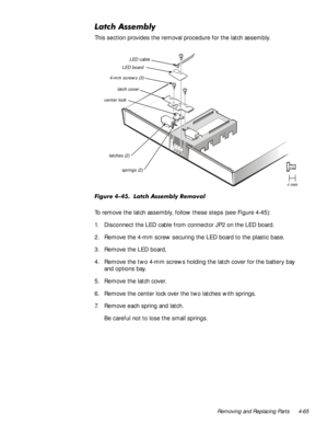 Page 99Removing and Replacing Parts 4-65
/DWFK$VVHPEO\
This section provides the removal procedure for the latch assembly.
)LJXUH/DWFK$VVHPEO\5HPRYDO
To remove the latch assembly, follow these steps (see Figure 4-45):
1. Disconnect the LED cable from connector JP2 on the LED board.
2. Remove the 4-mm screw securing the LED board to the plastic base.
3. Remove the LED board.
4. Remove the two 4-mm screws holding the latch cover for the battery bay 
and options bay.
5. Remove the latch cover.
6....