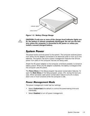 Page 13System Overview 1-5

)LJXUH%DWWHU\&KDUJH*DXJH
&$87,21,IRQO\RQHRUQRQHRIWKHFKDUJHOHYHOLQGLFDWRUOLJKWVDUH
OLWWKHEDWWHU\LVDOPRVWFRPSOHWHO\GLVFKDUJHGRQRWXVHWKHEDW
WHU\XQOHVVWKHFRPSXWHULVFRQQHFWHGWR$&SRZHURUXQOHVV\RX
LQVWDOODVHFRQGFKDUJHGEDWWHU\
6\VWHP3RZHU
The power button controls power to the system. The computer receives power 
from either the AC adapter connected to an electrical outlet or from up to two 
batteries. The system has built-in power...