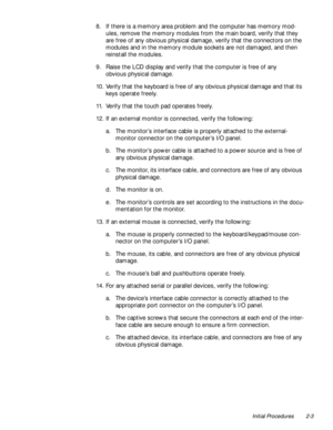 Page 25Initial Procedures 2-3
8. If there is a memory area problem and the computer has memory mod-
ules, remove the memory modules from the main board, verify that they 
are free of any obvious physical damage, verify that the connectors on the 
modules and in the memory module sockets are not damaged, and then 
reinstall the modules.
9. Raise the LCD display and verify that the computer is free of any 
obvious physical damage.
10. Verify that the keyboard is free of any obvious physical damage and that its...