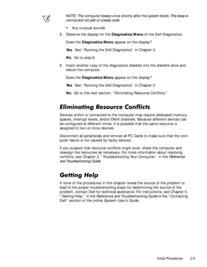 Page 27Initial Procedures 2-5
NOTE: The computer beeps once shortly after the system boots. This beep is 
normal and not part of a beep code. 
‡Any unusual sounds
5. Observe the display for the Diagnostics Menu of the Dell Diagnostics.
Does the Diagnostics Menu appear on the display?
Ye s .  See “Running the Dell Diagnostics” in Chapter 3.
No.  Go to step 6.
6. Insert another copy of the diagnostics diskette into the diskette drive and 
reboot the computer.
Does the Diagnostics Menu appear on the display?
Ye s...