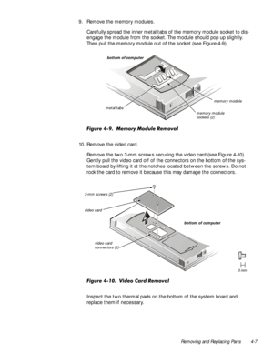 Page 41Removing and Replacing Parts 4-7
9. Remove the memory modules.
Carefully spread the inner metal tabs of the memory module socket to dis-
engage the module from the socket. The module should pop up slightly. 
Then pull the memory module out of the socket (see Figure 4-9).
)LJXUH0HPRU\0RGXOH5HPRYDO
10. Remove the video card.
Remove the two 3-mm screws securing the video card (see Figure 4-10). 
Gently pull the video card off of the connectors on the bottom of the sys-
tem board by lifting it at...