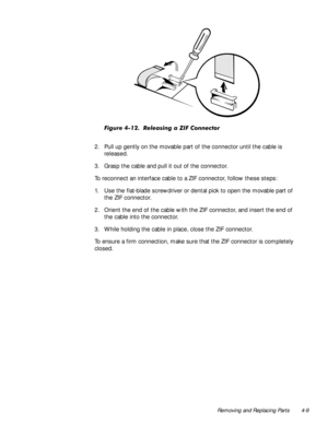 Page 43Removing and Replacing Parts 4-9

)LJXUH5HOHDVLQJD=,)&RQQHFWRU
2. Pull up gently on the movable part of the connector until the cable is 
released.
3. Grasp the cable and pull it out of the connector.
To reconnect an interface cable to a ZIF connector, follow these steps: 
1. Use the flat-blade screwdriver or dental pick to open the movable part of 
the ZIF connector.
2. Orient the end of the cable with the ZIF connector, and insert the end of 
the cable into the connector.
3. While holding...