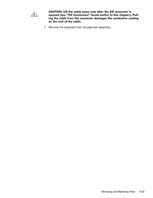 Page 67Removing and Replacing Parts 4-33
&$87,21/LIWWKHFDEOHDZD\RQO\DIWHUWKH=,)FRQQHFWRULV
RSHQHGVHH´=,)&RQQHFWRUVµIRXQGHDUOLHULQWKLVFKDSWHU3XOO
LQJWKHFDEOHIURPWKHFRQQHFWRUGDPDJHVWKHFRQGXFWLYHFRDWLQJ
RQWKHHQGRIWKHFDEOH
7. Remove the keyboard from the palmrest assembly. 