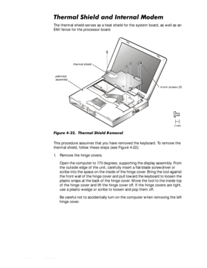 Page 684-34HOO,QVSLURQ6HUYLFH0DQXDO
7KHUPDO6KLHOGDQG,QWHUQDO0RGHP
The thermal shield serves as a heat shield for the system board, as well as an 
EMI fence for the processor board.
)LJXUH7KHUPDO6KLHOG5 HPRYDO
This procedure assumes that you have removed the keyboard. To remove the 
thermal shield, follow these steps (see Figure 4-22):
1. Remove the hinge covers.
Open the computer to 170 degrees, supporting the display assembly. From 
the outside edge of the unit, carefully insert a...