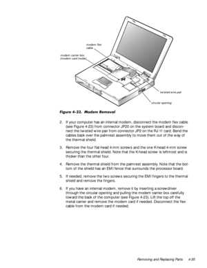 Page 69Removing and Replacing Parts 4-35
)LJXUH0RGHP5HPRYDO
2. If your computer has an internal modem, disconnect the modem flex cable 
(see Figure 4-23) from connector JP20 on the system board and discon-
nect the twisted wire pair from connector JP2 on the RJ-11 card. Bend the 
cables back over the palmrest assembly to move them out of the way of 
the thermal shield.
3. Remove the four flat-head 4-mm screws and the one K-head 4-mm screw 
securing the thermal shield. Note that the K-head screw is...