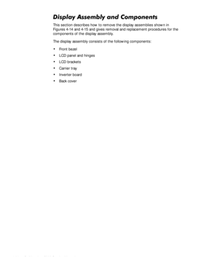 Page 704-36HOO,QVSLURQ6HUYLFH0DQXDO
LVSOD\$VVHPEO\DQG&RPSRQHQWV
This section describes how to remove the display assemblies shown in 
Figures 4-14 and 4-15 and gives removal and replacement procedures for the 
components of the display assembly. 
The display assembly consists of the following components:
‡Front bezel
‡LCD panel and hinges
‡LCD brackets
‡Carrier tray
‡Inverter board
‡Back cover 