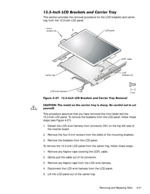 Page 75Removing and Replacing Parts 4-41
,QFK/&%UDFNHWVDQG&DUULHU7UD\
This section provides the removal procedure for the LCD brackets and carrier 
tray from the 13.3-inch LCD panel.
)LJXUH,QFK/&%UDFNHWVDQG&DUULHU7UD\5HPRYDO
&$87,217KHP HWD ORQWKHF DUULHUWUD \LV VKD US %HF DUHIXOQRWWRFXW
\RXUVHOI
This procedure assumes that you have removed the front bezel and the 
13.3-inch LCD panel. To remove the brackets from the LCD panel, follow these 
steps (see Figure...