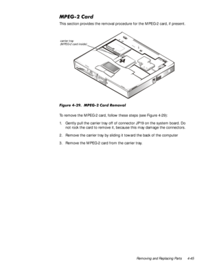 Page 79Removing and Replacing Parts 4-45
03(*&DUG
This section provides the removal procedure for the MPEG-2 card, if present.
)LJXUH03(*&DUG5HPRYDO
To remove the MPEG-2 card, follow these steps (see Figure 4-29):
1. Gently pull the carrier tray off of connector JP19 on the system board. Do 
not rock the card to remove it, because this may damage the connectors. 
2. Remove the carrier tray by sliding it toward the back of the computer
3. Remove the MPEG-2 card from the carrier tray.
carrier tray...