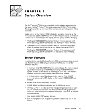 Page 9System Overview 1-1
&+$37(5
6\VWHP2YHUYLHZ
The Dell® Inspiron™ 7000 is an expandable, multimedia portable computer 
that uses the Intel® Pentium® II microprocessors with MMX™ technology. 
This chapter provides an overview of the components and subsystems of this 
computer. 
Model names for the Inspiron 7000 indicate the operating frequency of the 
microprocessor (266 for 266 MHz or 300 for 300 MHz), the size (X for 13.3-inch 
LCD or G for 14.1-inch LCD) of the display, and the type (T for TFT) of...