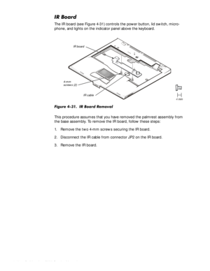 Page 824-48HOO,QVSLURQ6HUYLFH0DQXDO
,5%RDUG
The IR board (see Figure 4-31) controls the power button, lid switch, micro-
phone, and lights on the indicator panel above the keyboard. 
)LJXUH,5%RDUG5HPRYDO
This procedure assumes that you have removed the palmrest assembly from 
the base assembly. To remove the IR board, follow these steps:
1. Remove the two 4-mm screws securing the IR board.
2. Disconnect the IR cable from connector JP2 on the IR board.
3. Remove the IR board.
4-mm 
screws...