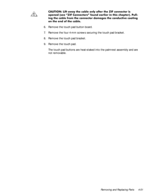Page 85Removing and Replacing Parts 4-51
&$87,21/LIWDZD\WKHFDEOHRQO\DIWHUWKH=,)FRQQHFWRULV
RSHQHGVHH´=,)&RQQHFWRUVµIRXQGHDUOLHULQWKLVFKDSWHU3XOO
LQJWKHFDEOHIURPWKHFRQQHFWRUGDPDJHVWKHFRQGXFWLYHFRDWLQJ
RQWKHHQGRIWKHFDEOH
6. Remove the touch pad button board.
7. Remove the four 4-mm screws securing the touch pad bracket.
8. Remove the touch pad bracket.
9. Remove the touch pad.
The touch pad buttons are heat-staked into the palmrest assembly and are 
not removable. 