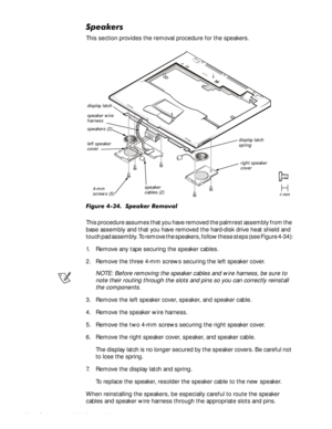 Page 864-52HOO,QVSLURQ6HUYLFH0DQXDO
6SHDNHUV
This section provides the removal procedure for the speakers.

)LJXUH6SHDNHU5HPRYDO
This procedure assumes that you have removed the palmrest assembly from the 
base assembly and that you have removed the hard-disk drive heat shield and 
touch pad assembly. To remove the speakers, follow these steps (see Figure 4-34):
1. Remove any tape securing the speaker cables.
2. Remove the three 4-mm screws securing the left speaker cover.
NOTE: Before...