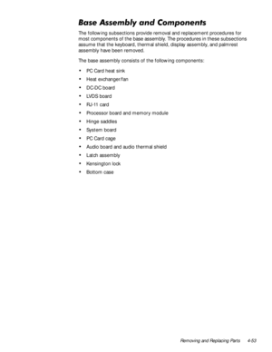Page 87Removing and Replacing Parts 4-53
%DVH$VVHPEO\DQG&RPSRQHQWV
The following subsections provide removal and replacement procedures for 
most components of the base assembly. The procedures in these subsections 
assume that the keyboard, thermal shield, display assembly, and palmrest 
assembly have been removed.
The base assembly consists of the following components:
‡PC Card heat sink
‡Heat exchanger/fan
‡DC-DC board
‡LV D S  b o a r d
‡RJ-11 card
‡Processor board and memory module
‡Hinge saddles...