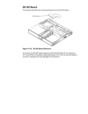 Page 904-56HOO,QVSLURQ6HUYLFH0DQXDO
&&%RDUG
This section provides the removal procedure for the DC-DC board.
)LJXUH&&%RDUG5HPRYDO
To remove the DC-DC board, gently pull the DC-DC board off of connectors 
JP11 and JP16 on the system board (see Figure 4-37). Do not rock the board to 
remove it, because this may damage the connectors. 
DC-DC board 