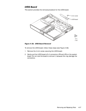 Page 91Removing and Replacing Parts 4-57
/96%RDUG
This section provides the removal procedure for the LVDS board.
)LJXUH/96%RDUG5HPRYDO
To remove the LVDS board, follow these steps (see Figure 4-38):
1. Remove the 4-mm screw securing the LVDS board.
2. Gently pull the LVDS board off of connectors JP9 and JP8 on the system 
board. Do not rock the board to remove it, because this may damage the 
connectors. 
4-mm screw
LVDS board 