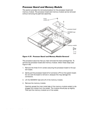 Page 924-58HOO,QVSLURQ6HUYLFH0DQXDO
3URFHVVRU%RDUGDQG0HPRU\0RGXOH
This section provides the removal procedure for the processor board and 
memory module. The processor board and memory module can be removed 
without removing the palmrest assembly.
)LJXUH3URFHVVRU%RDUGDQG0HPRU\0RGXOH5HPRYDO
This procedure assumes that you have removed the heat exchanger/fan. To 
remove the processor board and memory module, follow these steps (see 
Figure 4-39):
1. Remove the three 5-mm screws securing...