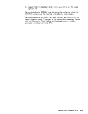 Page 93Removing and Replacing Parts 4-59
5. Inspect the thermal pad beneath the memory module to see if it needs 
replacement.
When reinstalling the SODIMM heat sink, be careful to align the hole in the 
SODIMM heat sink over the metal clip soldered to the system board.
When reinstalling the processor board, align the board with the notch on the 
system board connector. Press down on the left side of the board over the sys-
tem board connector. This is the best spot to apply pressure to seat the 
processor...