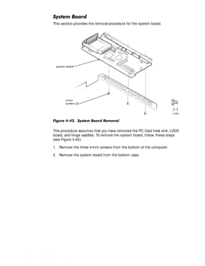 Page 964-62HOO,QVSLURQ6HUYLFH0DQXDO
6\VWHP%RDUG
This section provides the removal procedure for the system board.
)LJXUH6\VWHP%RDUG5HPRYDO
This procedure assumes that you have removed the PC Card heat sink, LVDS 
board, and hinge saddles. To remove the system board, follow these steps 
(see Figure 4-42):
1. Remove the three 4-mm screws from the bottom of the computer.
2. Remove the system board from the bottom case.
4-mm 
screws (3)
system board 