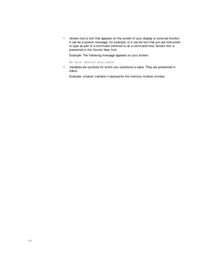 Page 12xiv•
Screen text is text that appears on the screen of your display or external monitor. 
It can be a system message, for example, or it can be text that you are instructed 
to type as part of a command (referred to as a command line). Screen text is 
presented in the Courier New font.
Example: The following message appears on your screen:No boot device available
•
Variables are symbols for which you substitute a value. They are presented in 
italics.
Example: module n (where n represents the memory...