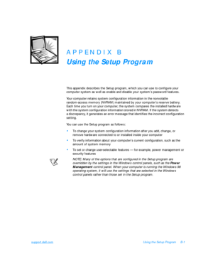 Page 117support.dell.comUsing the Setup ProgramB-1APPENDIX B
Using the Setup Program
This appendix describes the Setup program, which you can use to configure your 
computer system as well as enable and disable your system’s password features. 
Your computer retains system configuration information in the nonvolatile 
random-access memory (NVRAM) maintained by your computer’s reserve battery.    
Each time you turn on your computer, the system compares the installed hardware     
with the system configuration...