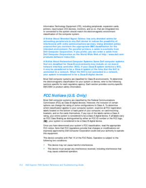 Page 138D-2Dell Inspiron 7500 System Reference and Troubleshooting Guide
Information Technology Equipment (ITE), including peripherals, expansion cards, 
printers, input/output (I/O) devices, monitors, and so on, that are integrated into         
or connected to the system should match the electromagnetic environment 
classification of the computer system.A Notice About Shielded Signal Cables: Use only shielded cables for 
connecting peripherals to any Dell device to reduce the possibility of 
interference with...