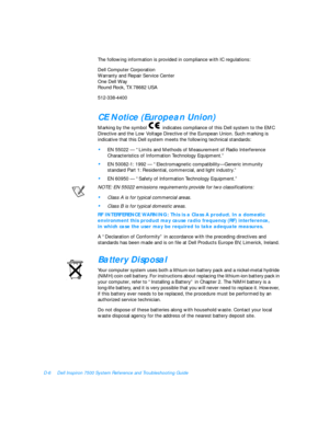 Page 142D-6Dell Inspiron 7500 System Reference and Troubleshooting Guide
The following information is provided in compliance with IC regulations:
Dell Computer Corporation
Warranty and Repair Service Center
One Dell Way
Round Rock, TX 78682 USA
512-338-4400CE Notice (European Union) 
Marking by the symbol  indicates compliance of this Dell system to the EMC 
Directive and the Low Voltage Directive of the European Union. Such marking is 
indicative that this Dell system meets the following technical standards:•...