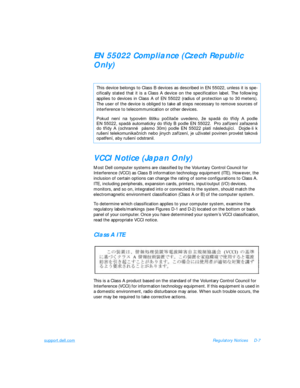 Page 143support.dell.comRegulatory NoticesD-7EN 55022 Compliance (Czech Republic 
Only)
VCCI Notice (Japan Only)
Most Dell computer systems are classified by the Voluntary Control Council for 
Interference (VCCI) as Class B information technology equipment (ITE). However, the 
inclusion of certain options can change the rating of some configurations to Class A. 
ITE, including peripherals, expansion cards, printers, input/output (I/O) devices,      
monitors, and so on, integrated into or connected to the...