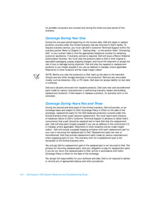 Page 152E-4Dell Inspiron 7500 System Reference and Troubleshooting Guide
for portable computers are covered only during the initial one-year period of this 
warranty.Coverage During Year One
During the one-year period beginning on the invoice date, Dell will repair or replace  
products covered under this limited warranty that are returned to Dell’s facility. To 
request warranty service, you must call Dell’s Customer Technical Support within the 
warranty period. Refer to Chapter 5, “Getting Help,” or the...