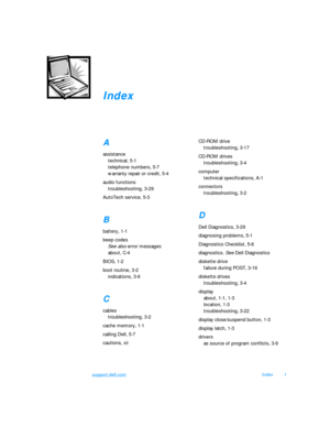 Page 157support.dell.comIndex1Index
A
assistance
technical, 5-1
telephone numbers, 5-7
warranty repair or credit, 5-4
audio functions
troubleshooting, 3-29
AutoTech service, 5-3B
battery, 1-1
beep codes
See also error messages
about, C-4
BIOS, 1-2
boot routine, 3-2
indications, 3-6C
cables
troubleshooting, 3-2
cache memory, 1-1
calling Dell, 5-7
cautions, xiiCD-ROM drive
troubleshooting, 3-17
CD-ROM drives
troubleshooting, 3-4
computer
technical specifications, A-1
connectors
troubleshooting, 3-2D
Dell...
