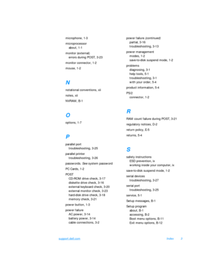 Page 159support.dell.comIndex3
microphone, 1-3
microprocessor
about, 1-1
monitor (external)
errors during POST, 3-23
monitor connector, 1-2
mouse, 1-2N
notational conventions, xii
notes, xii
NVRAM, B-1O
options, 1-7P
parallel port
troubleshooting, 3-25
parallel printer
troubleshooting, 3-26
passwords. See system password
PC Cards, 1-2
POST
CD-ROM drive check, 3-17
diskette drive check, 3-16
external keyboard check, 3-20
external monitor check, 3-23
hard-disk drive check, 3-18
memory check, 3-21
power button,...