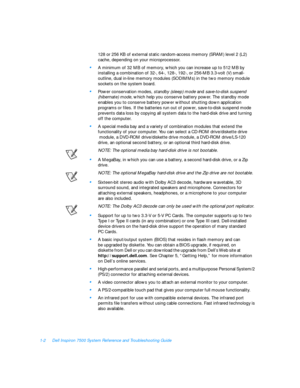 Page 241-2Dell Inspiron 7500 System Reference and Troubleshooting Guide
128 or 256 KB of external static random-access memory (SRAM) level 2 (L2) 
cache, depending on your microprocessor.•
A minimum of 32 MB of memory, which you can increase up to 512 MB by 
installing a combination of 32-, 64-, 128-, 192-, or 256-MB 3.3-volt (V) small-
outline, dual in-line memory modules (SODIMMs) in the two memory module 
sockets on the system board.•
Power conservation modes, standby (sleep) mode and save-to-disk suspend...