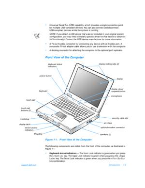 Page 25support.dell.comIntroduction1-3•
Universal Serial Bus (USB) capability, which provides a single connection point   
for multiple USB-compliant devices. You can also connect and disconnect      
USB-compliant devices while the system is running.
NOTE: If you attach a USB device that was not included in your original system 
configuration, you may need to install a specific driver for that device to obtain its 
full functionality. Contact the USB device manufacturer for more information.•
A TV-out S-video...