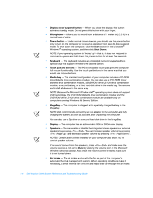 Page 261-4Dell Inspiron 7500 System Reference and Troubleshooting Guide•
Display close/suspend button — When you close the display, this button 
activates standby mode. Do not press this button with your finger.•
Microphone — Allows you to record from a distance of 1 meter (m) (3.3 ft) in a 
normal tone of voice.•
Power button — Under normal circumstances, you should use the power button 
only to turn on the computer or to resume operation from save-to-disk suspend 
mode. To shut down the computer, click the...