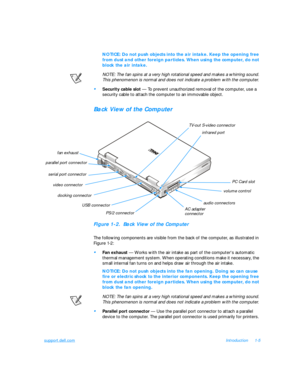 Page 27support.dell.comIntroduction1-5NOTICE: Do not push objects into the air intake. Keep the opening free 
from dust and other foreign particles. When using the computer, do not 
block the air intake.
NOTE: The fan spins at a very high rotational speed and makes a whirring sound. 
This phenomenon is normal and does not indicate a problem with the computer.•
Security cable slot — To prevent unauthorized removal of the computer, use a 
security cable to attach the computer to an immovable object.Back View of...