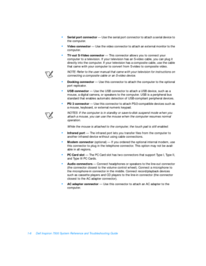 Page 281-6Dell Inspiron 7500 System Reference and Troubleshooting Guide•
Serial port connector — Use the serial port connector to attach a serial device to 
the computer.•
Video connector — Use the video connector to attach an external monitor to the 
computer.•
TV-out S-Video connector — This connector allows you to connect your 
computer to a television. If your television has an S-video cable, you can plug it 
directly into the computer. If your television has a composite cable, use the cable 
that came with...