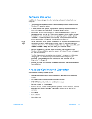 Page 29support.dell.comIntroduction1-7Software Features
In addition to the operating system, the following software is included with your 
computer: •
The Microsoft Windows 98 Second Edition operating system, or the Microsoft 
Windows NT operating system.•
A Setup program that lets you customize the operation of your computer. For 
more information, see Appendix B, “Using the Setup Program.”•
Drivers that tell your computer how to communicate with various types of 
hardware devices, such as CD-ROM drives or...