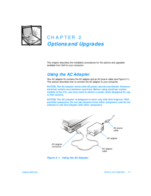 Page 31support.dell.comOptions and Upgrades2-1CHAPTER 2
Options and Upgrades
This chapter describes the installation procedures for the options and upgrades 
available from Dell for your computer.Using the AC Adapter
Your AC adapter kit contains the AC adapter and an AC power cable (see Figure 2-1). 
This section describes how to connect the AC adapter to your computer.NOTICE: The AC adapter works with AC power sources worldwide. However, 
electrical outlets vary between countries. Before using electrical...