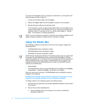 Page 322-2Dell Inspiron 7500 System Reference and Troubleshooting Guide
To connect the AC adapter (with your computer turned either on or off), perform the 
following steps and refer to Figure 2-1:
1.Connect the AC power cable to the AC adapter.
2.Plug the AC adapter cable into the AC adapter connector on the computer.
3.Plug the AC power cable into an electrical outlet.
If the connection is good, the light-emitting diode (LED) on the AC adapter turns 
on and remains green. If the LED does not turn on, check...